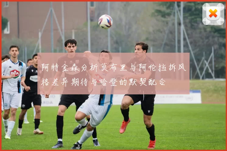 阿特金森分析莫布里与阿伦挡拆风格差异期待与哈登的默契配合