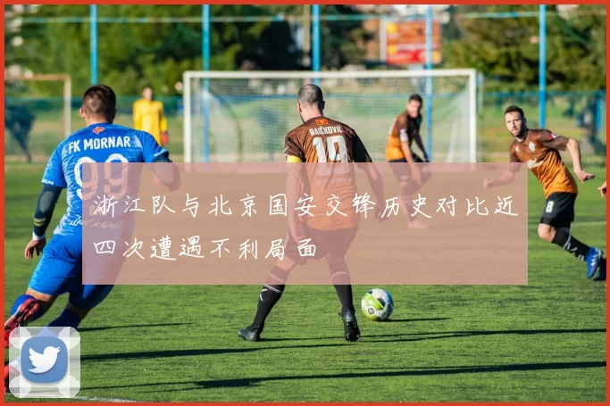浙江队与北京国安交锋历史对比近四次遭遇不利局面
