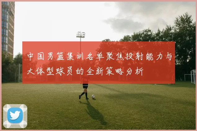中国男篮集训名单聚焦投射能力与大体型球员的全新策略分析