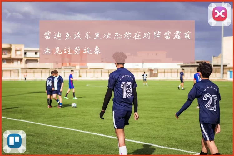 雷迪克谈东里状态称在对阵雷霆前未见过劳迹象