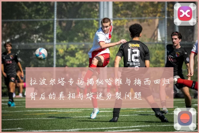 拉波尔塔专访揭秘哈维与梅西回归背后的真相与球迷分裂问题