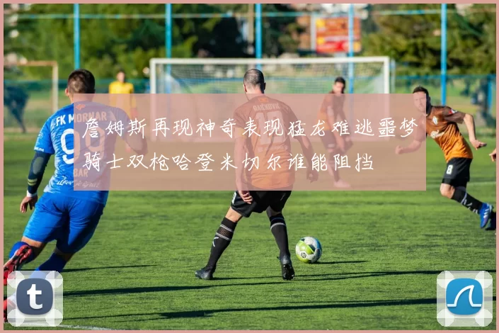 詹姆斯再现神奇表现猛龙难逃噩梦骑士双枪哈登米切尔谁能阻挡