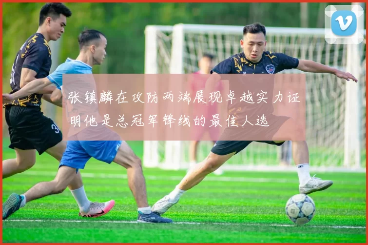 张镇麟在攻防两端展现卓越实力证明他是总冠军锋线的最佳人选