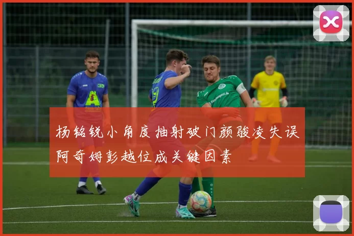 杨铭锐小角度抽射破门颜骏凌失误阿奇姆彭越位成关键因素