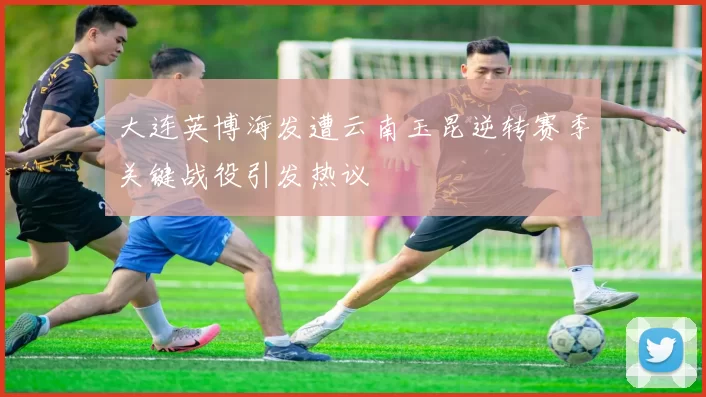 大连英博海发遭云南玉昆逆转赛季关键战役引发热议