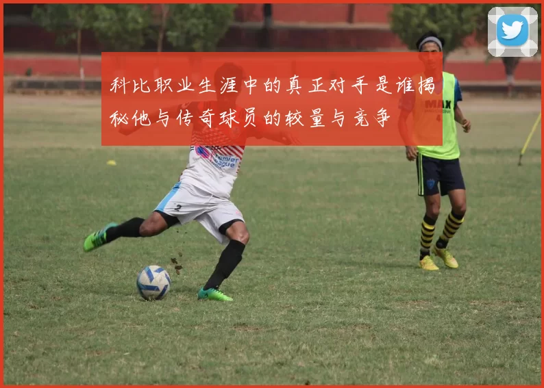 科比职业生涯中的真正对手是谁揭秘他与传奇球员的较量与竞争