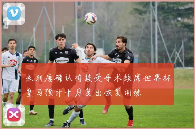 米利唐确认将接受手术缺席世界杯皇马预计十月复出恢复训练