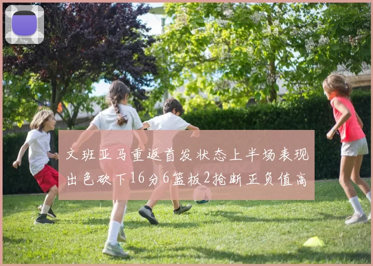 文班亚马重返首发状态上半场表现出色砍下16分6篮板2抢断正负值高达21