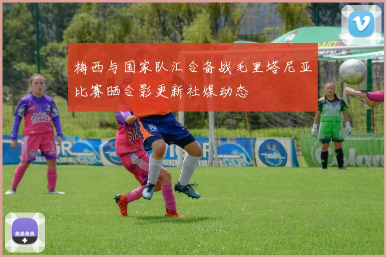 梅西与国家队汇合备战毛里塔尼亚比赛晒合影更新社媒动态