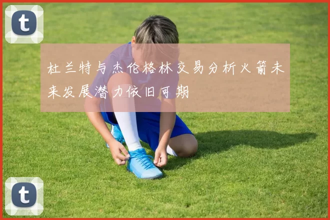 杜兰特与杰伦格林交易分析火箭未来发展潜力依旧可期