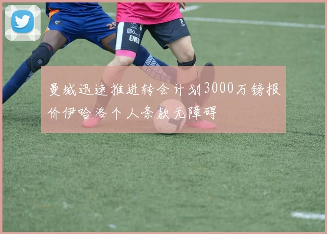 曼城迅速推进转会计划3000万镑报价伊哈洛个人条款无障碍