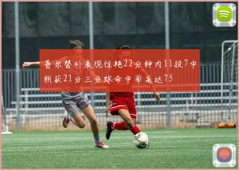 普尔替补表现惊艳22分钟内11投7中斩获21分三分球命中率高达75