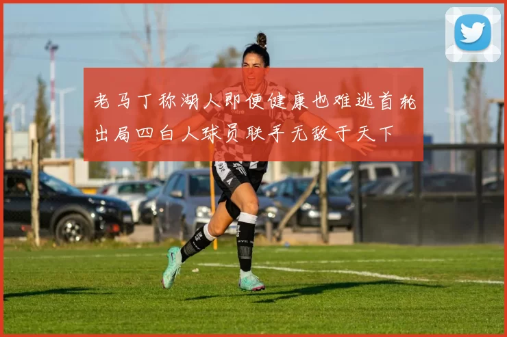 老马丁称湖人即便健康也难逃首轮出局四白人球员联手无敌于天下